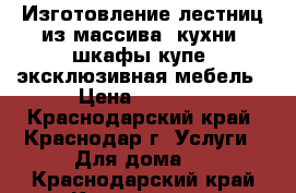 Изготовление лестниц из массива, кухни, шкафы-купе, эксклюзивная мебель › Цена ­ 1 000 - Краснодарский край, Краснодар г. Услуги » Для дома   . Краснодарский край,Краснодар г.